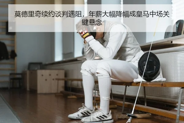 莫德里奇续约谈判遇阻，年薪大幅降幅成皇马中场关键悬念
